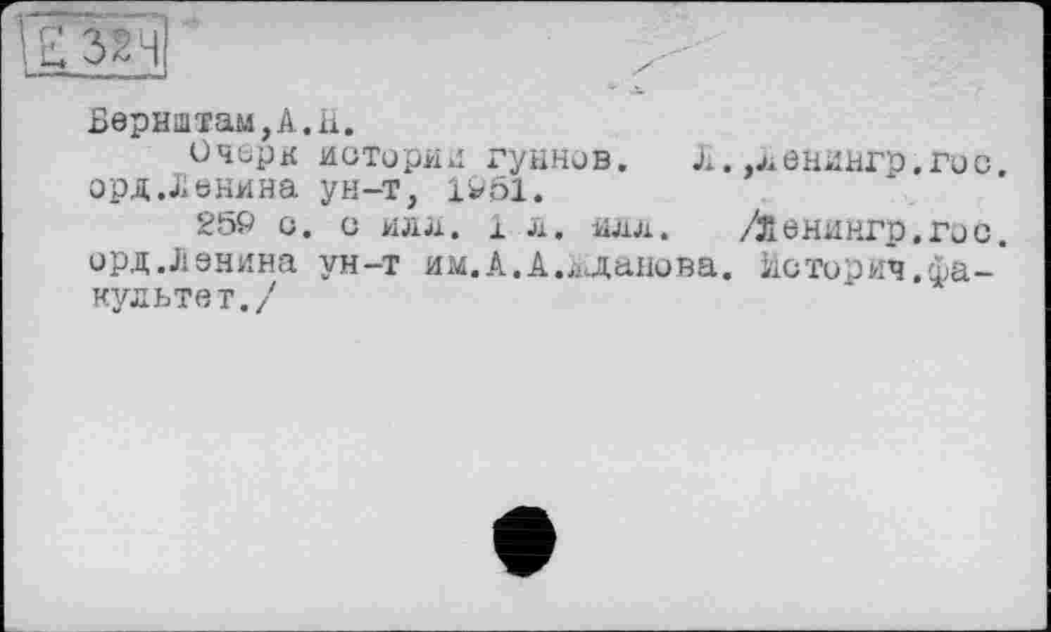 ﻿U 32H
Бернідтам,А.Іі.
Очерк историк гуннов. Л. .ленингр.гос, орд .Ленина ун-т, 1951.
259 С. С ИЛЛ. 1л. илл. /ленингр.гос. орд.Ленина ун-т им.А.А.Жданова. Историч.факультет./